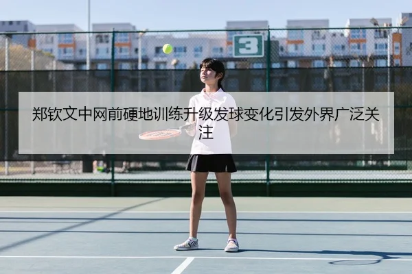 郑钦文中网前硬地训练升级发球变化引发外界广泛关注
